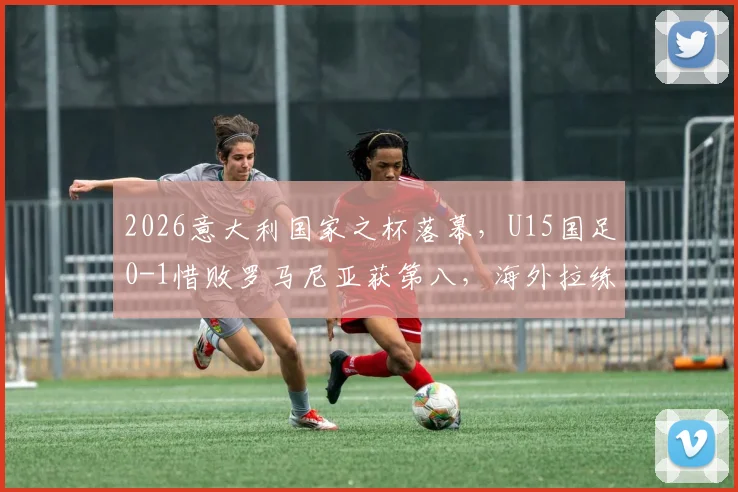 2026意大利国家之杯落幕，U15国足0-1惜败罗马尼亚获第八，海外拉练暴露哪些问题？