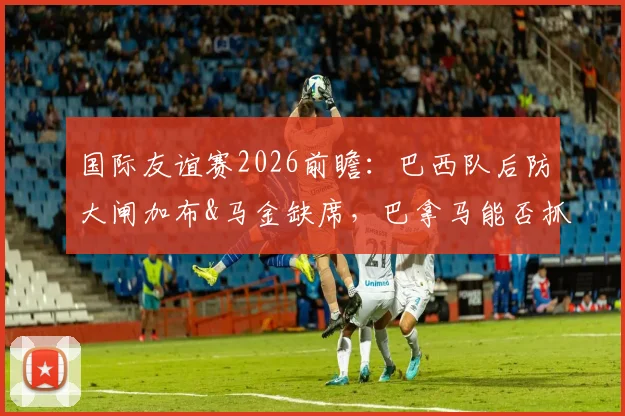 国际友谊赛2026前瞻：巴西队后防大闸加布&马金缺席，巴拿马能否抓住机会爆冷？