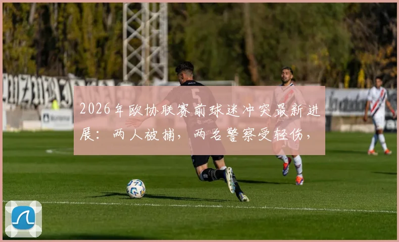 2026年欧协联赛前球迷冲突最新进展：两人被捕，两名警察受轻伤，现场事件梳理与后续处理方案