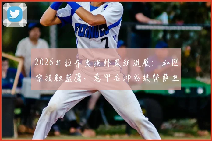 2026年拉齐奥换帅最新进展：加图索接触蓝鹰，意甲名帅或接替萨里？新帅人选分析