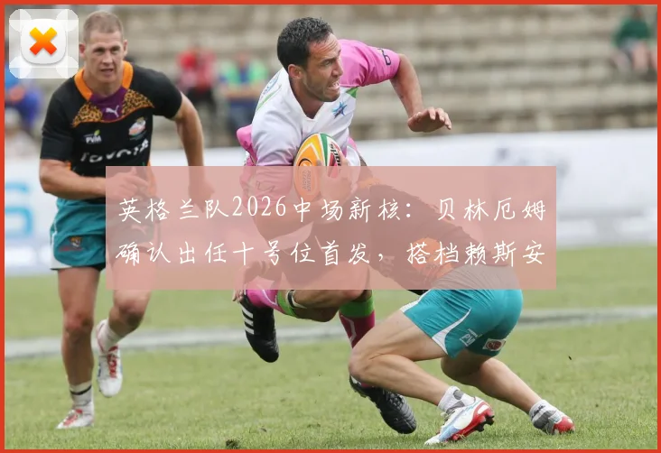 英格兰队2026中场新核：贝林厄姆确认出任十号位首发，搭档赖斯安德森效果前瞻
