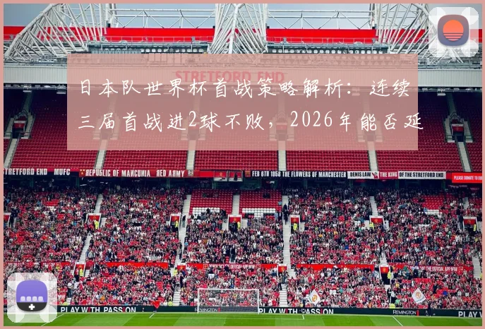 日本队世界杯首战策略解析：连续三届首战进2球不败，2026年能否延续强势开局？