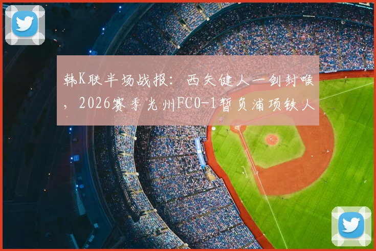 韩K联半场战报:西矢健人一剑封喉,2026赛季光州FC0-1暂负浦项铁人,半场战术与丢球深度分析