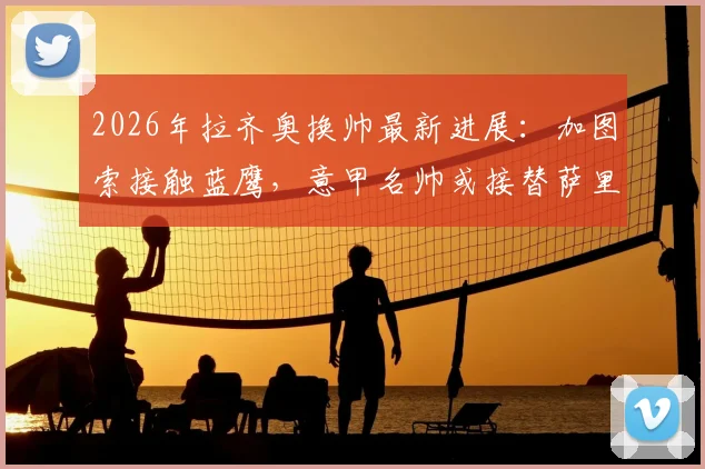 2026年拉齐奥换帅最新进展：加图索接触蓝鹰，意甲名帅或接替萨里？新帅人选分析