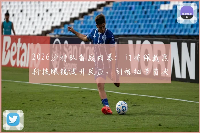 2026沙特队备战内幕：门将佩戴黑科技眼镜提升反应，训练细节首次公开