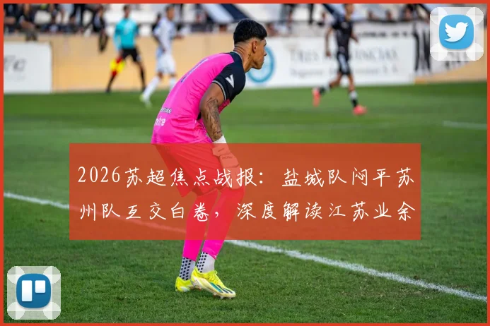 2026苏超焦点战报:盐城队闷平苏州队互交白卷,深度解读江苏业余足球现状与观赛指南
