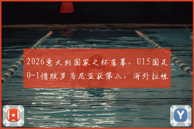 2026意大利国家之杯落幕,U15国足0-1惜败罗马尼亚获第八,海外拉练暴露哪些问题?