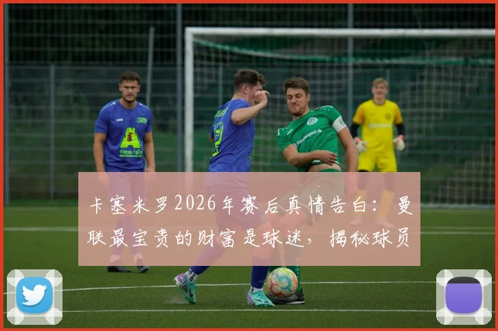 卡塞米罗2026年赛后真情告白：曼联最宝贵的财富是球迷，揭秘球员与死忠间的特殊纽带
