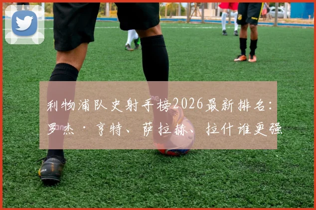 利物浦队史射手榜2026最新排名：罗杰·亨特、萨拉赫、拉什谁更强？附进球数据分析