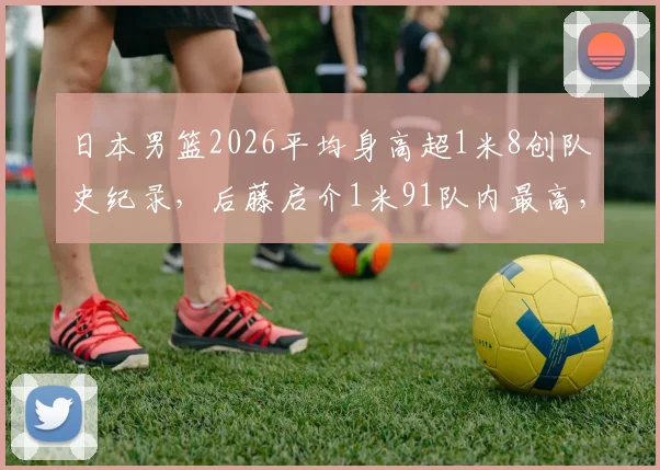 日本男篮2026平均身高超1米8创队史纪录，后藤启介1米91队内最高，亚洲篮坛格局生变？