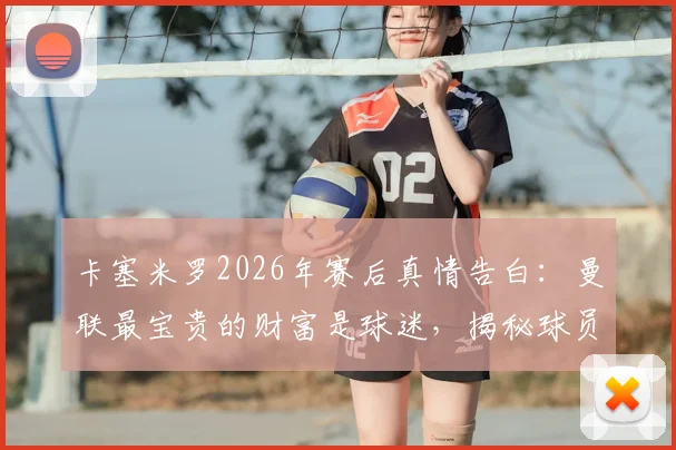 卡塞米罗2026年赛后真情告白：曼联最宝贵的财富是球迷，揭秘球员与死忠间的特殊纽带