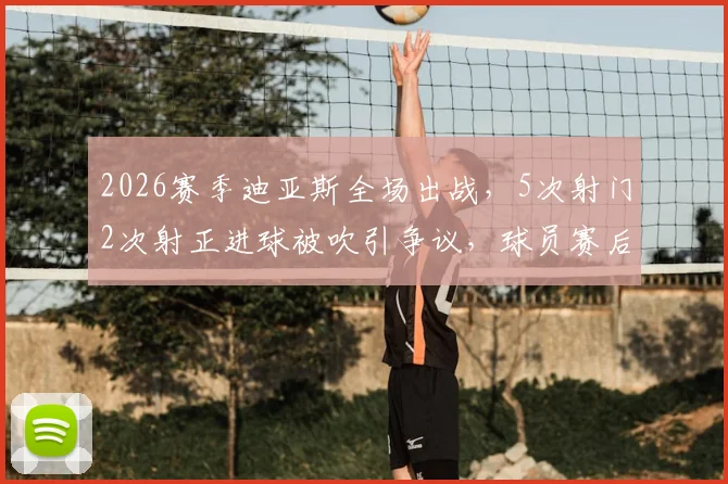 2026赛季迪亚斯全场出战,5次射门2次射正进球被吹引争议,球员赛后情绪激动