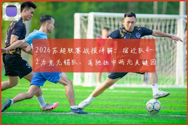 2026苏超联赛战报详解：宿迁队4-2力克无锡队，高驰独中两元关键因素分析及全场视频集锦