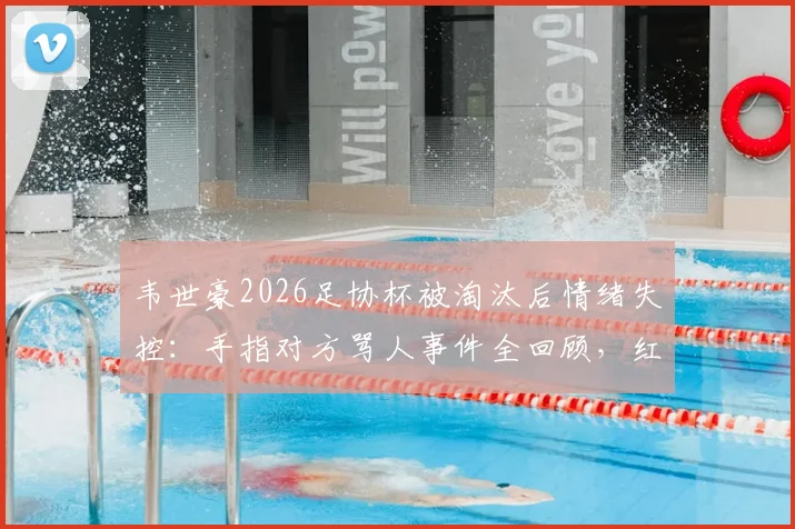韦世豪2026足协杯被淘汰后情绪失控：手指对方骂人事件全回顾，红牌原因及后续影响深度剖析