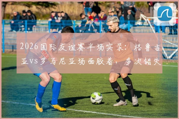 2026国际友谊赛半场实录：格鲁吉亚vs罗马尼亚场面胶着，多次错失进球良机互交白卷