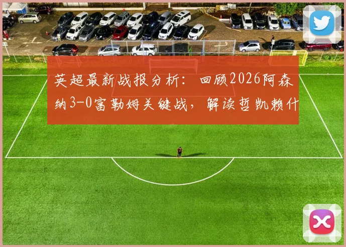 英超最新战报分析：回顾2026阿森纳3-0富勒姆关键战，解读哲凯赖什与萨卡战术角色