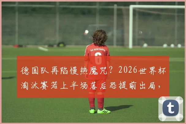 德国队再陷慢热魔咒？2026世界杯淘汰赛若上半场落后恐提前出局，战车翻车隐患深度分析