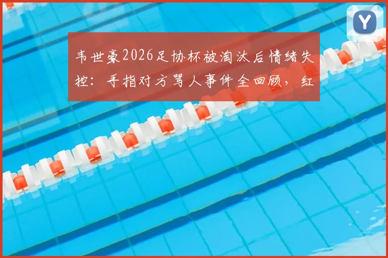 韦世豪2026足协杯被淘汰后情绪失控:手指对方骂人事件全回顾,红牌原因及后续影响深度剖析