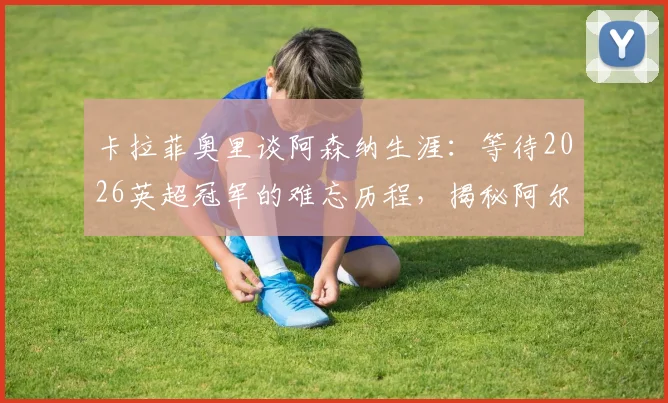卡拉菲奥里谈阿森纳生涯:等待2026英超冠军的难忘历程,揭秘阿尔特塔如何持续鞭策与激励