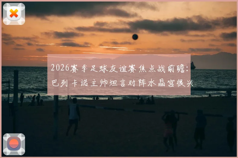 2026赛季足球友谊赛焦点战前瞻：巴列卡诺主帅坦言对阵水晶宫很兴奋，全队目标明确剑指胜利