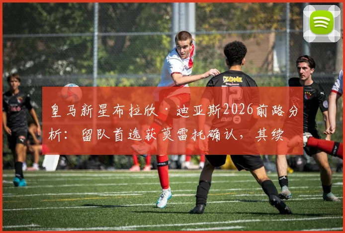 皇马新星布拉欣·迪亚斯2026前路分析：留队首选获莫雷托确认，其续约前景与队内竞争力深度解读