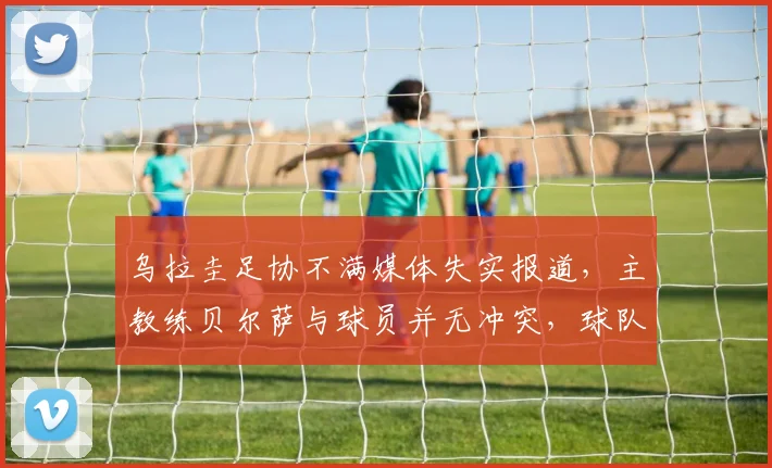 乌拉圭足协不满媒体失实报道,主教练贝尔萨与球员并无冲突,球队备战2026世界杯动态解析