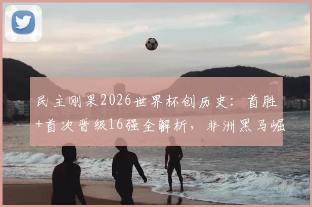 民主刚果2026世界杯创历史：首胜+首次晋级16强全解析，非洲黑马崛起背后的战术与球员盘点