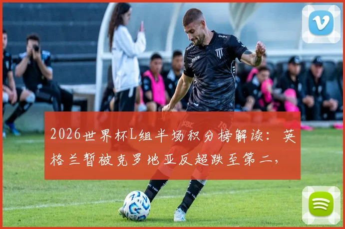 2026世界杯L组半场积分榜解读：英格兰暂被克罗地亚反超跌至第二，实时比分与小组出线形势深度分析