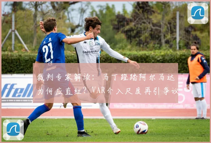 裁判专家解读：马丁蹬踏阿尔马达为何应直红？VAR介入尺度再引争议，2026赛季判罚焦点解析