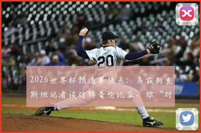 2026世界杯预选赛焦点：乌兹别克斯坦记者谈对阵哥伦比亚，称“对手很强但我们有办法”，附两队实力深度解析