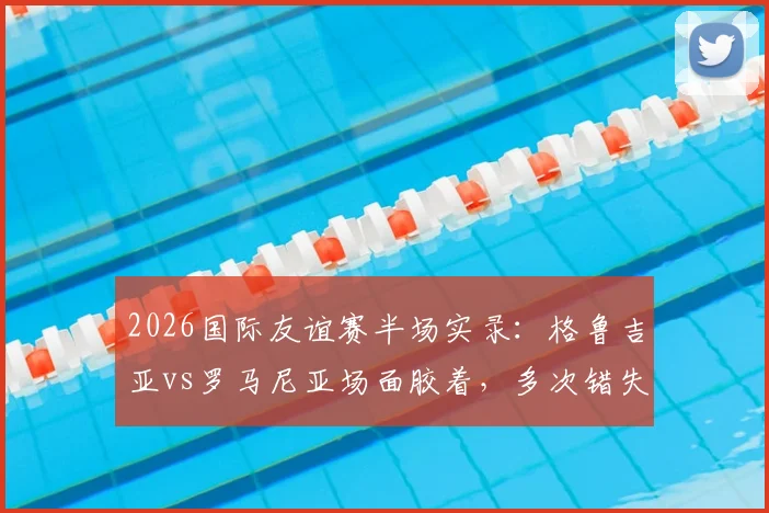 2026国际友谊赛半场实录：格鲁吉亚vs罗马尼亚场面胶着，多次错失进球良机互交白卷