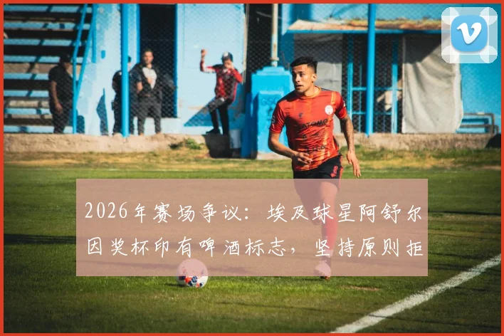 2026年赛场争议：埃及球星阿舒尔因奖杯印有啤酒标志，坚持原则拒领MVP引发行业深思