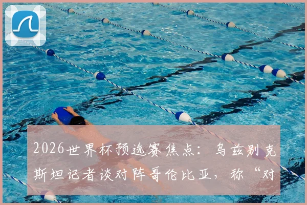 2026世界杯预选赛焦点：乌兹别克斯坦记者谈对阵哥伦比亚，称“对手很强但我们有办法”，附两队实力深度解析