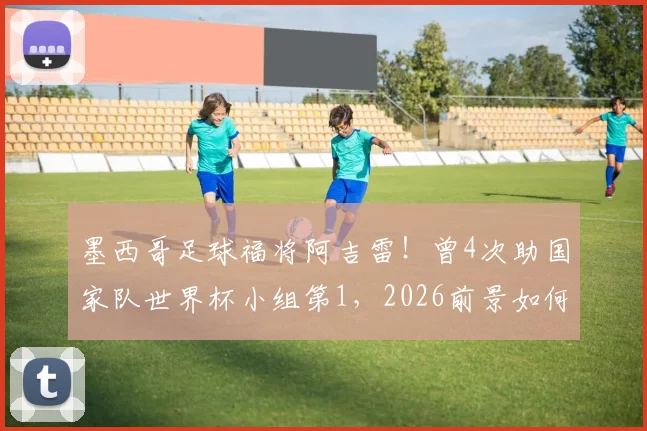墨西哥足球福将阿吉雷！曾4次助国家队世界杯小组第1，2026前景如何？