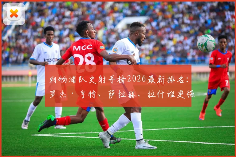 利物浦队史射手榜2026最新排名：罗杰·亨特、萨拉赫、拉什谁更强？附进球数据分析