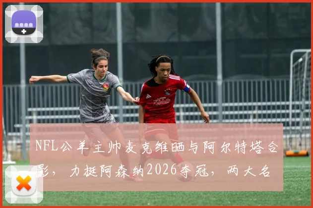 NFL公羊主帅麦克维晒与阿尔特塔合影，力挺阿森纳2026夺冠，两大名帅跨界友谊引热议