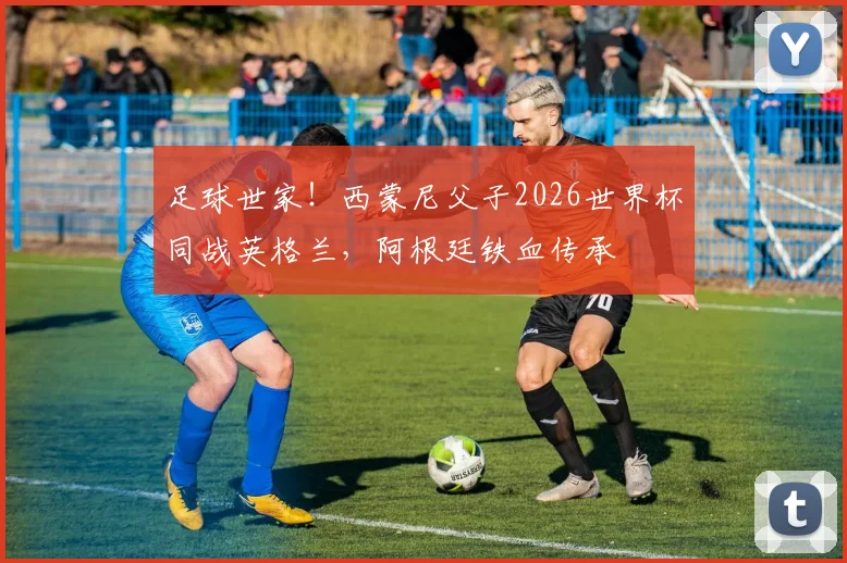 足球世家！西蒙尼父子2026世界杯同战英格兰，阿根廷铁血传承