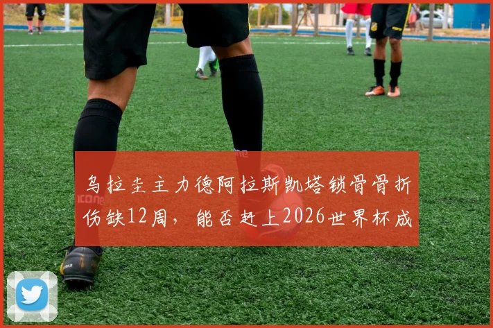 乌拉圭主力德阿拉斯凯塔锁骨骨折伤缺12周，能否赶上2026世界杯成疑，盘点其对球队战术体系影响