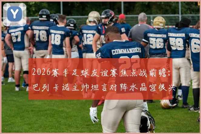 2026赛季足球友谊赛焦点战前瞻：巴列卡诺主帅坦言对阵水晶宫很兴奋，全队目标明确剑指胜利