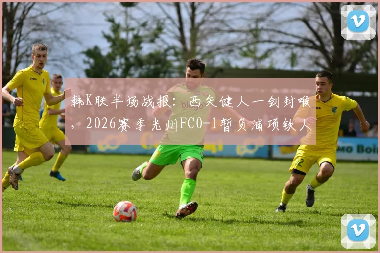 韩K联半场战报：西矢健人一剑封喉，2026赛季光州FC0-1暂负浦项铁人，半场战术与丢球深度分析