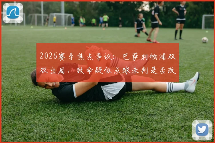 2026赛季焦点争议：巴萨利物浦双双出局，致命疑似点球未判是否改变了比赛走向？深度复盘与规则探讨