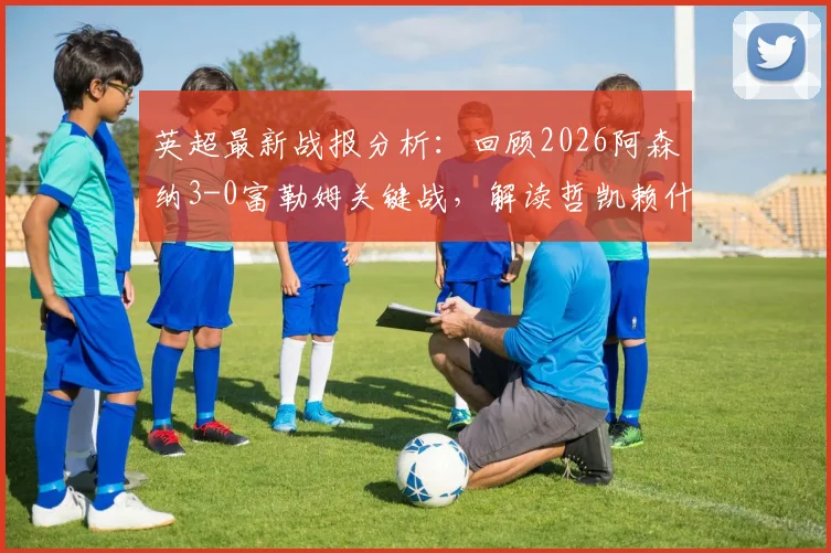 英超最新战报分析:回顾2026阿森纳3-0富勒姆关键战,解读哲凯赖什与萨卡战术角色