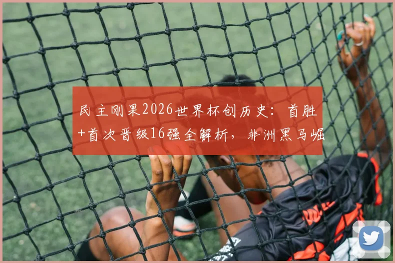 民主刚果2026世界杯创历史：首胜+首次晋级16强全解析，非洲黑马崛起背后的战术与球员盘点