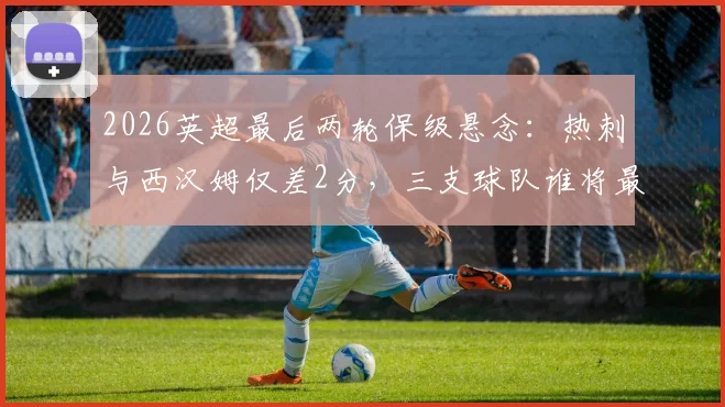 2026英超最后两轮保级悬念：热刺与西汉姆仅差2分，三支球队谁将最终上岸？