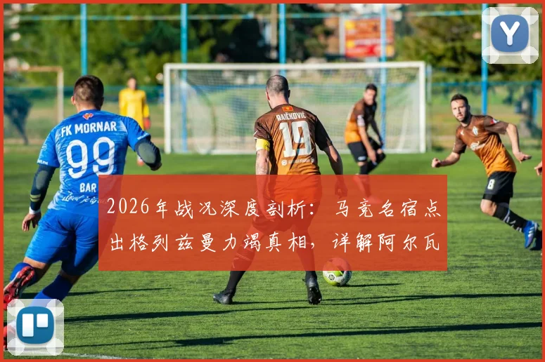 2026年战况深度剖析：马竞名宿点出格列兹曼力竭真相，详解阿尔瓦雷斯带伤上阵内情与影响