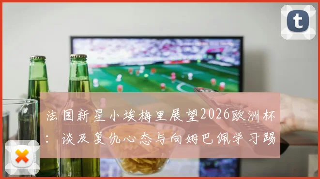 法国新星小埃梅里展望2026欧洲杯：谈及复仇心态与向姆巴佩学习踢关键比赛的经验
