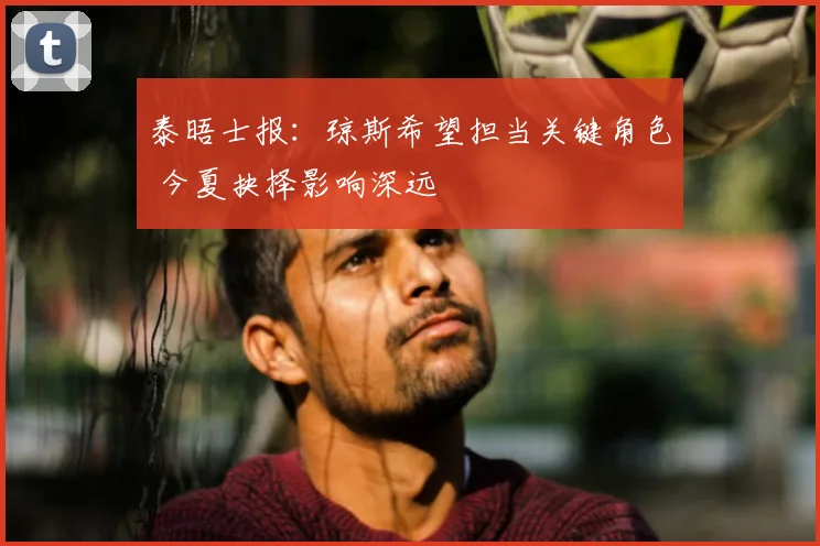 泰晤士报:琼斯希望担当关键角色 今夏抉择影响深远