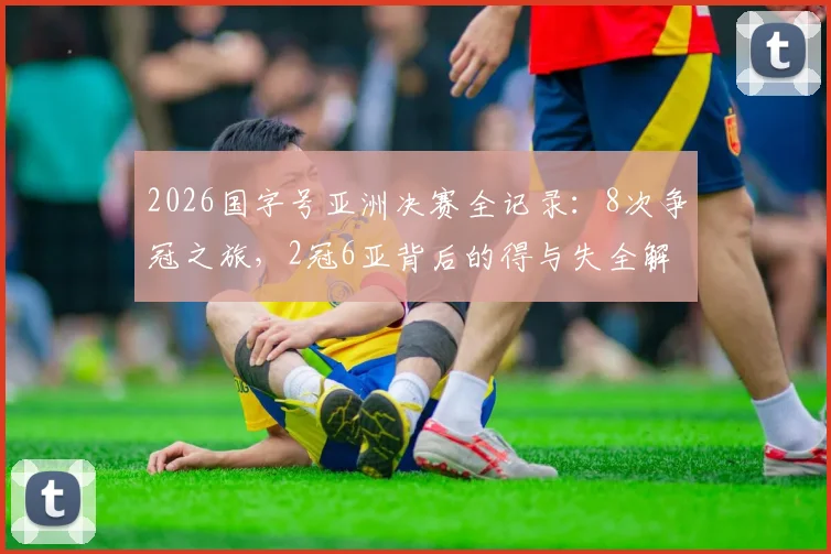 2026国字号亚洲决赛全记录：8次争冠之旅，2冠6亚背后的得与失全解析