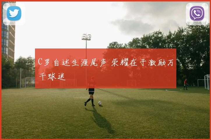 C罗自述生涯尾声 荣耀在于激励万千球迷