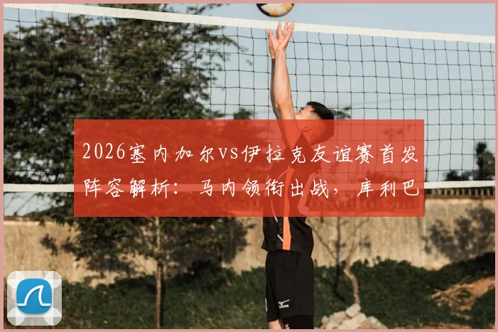 2026塞内加尔vs伊拉克友谊赛首发阵容解析：马内领衔出战，库利巴利替补，门迪伤缺影响几何